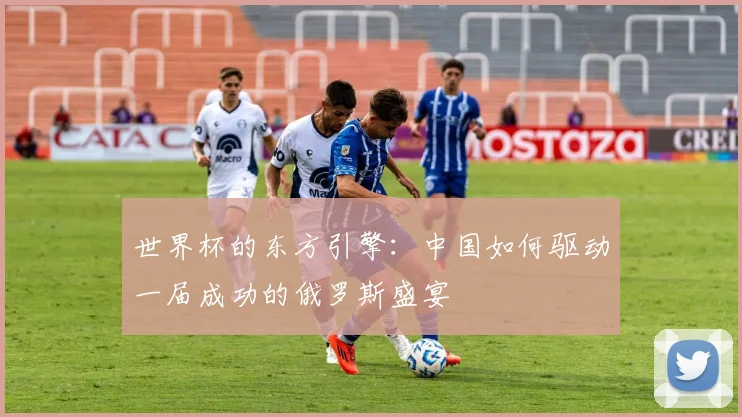 世界杯的东方引擎:中国如何驱动一届成功的俄罗斯盛宴