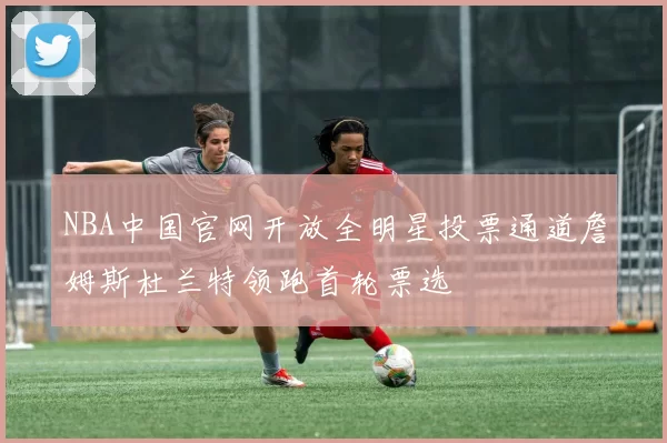 NBA中国官网开放全明星投票通道詹姆斯杜兰特领跑首轮票选