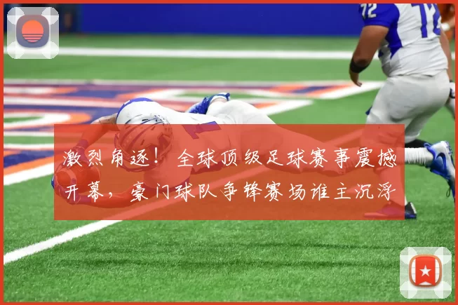 激烈角逐！全球顶级足球赛事震撼开幕，豪门球队争锋赛场谁主沉浮