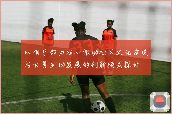 以俱乐部为核心推动社区文化建设与会员互动发展的创新模式探讨