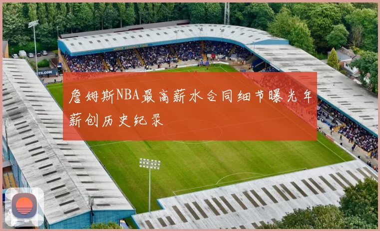詹姆斯NBA最高薪水合同细节曝光年薪创历史纪录