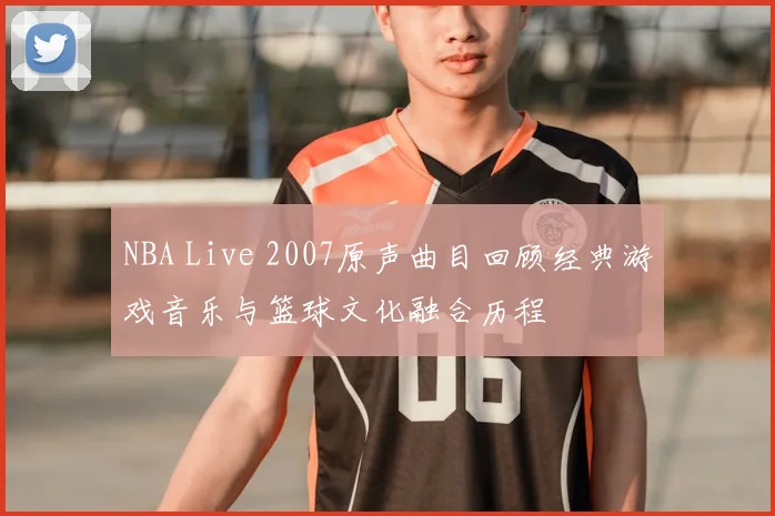 NBA Live 2007原声曲目回顾经典游戏音乐与篮球文化融合历程