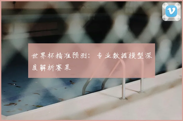 世界杯精准预测:专业数据模型深度解析赛果