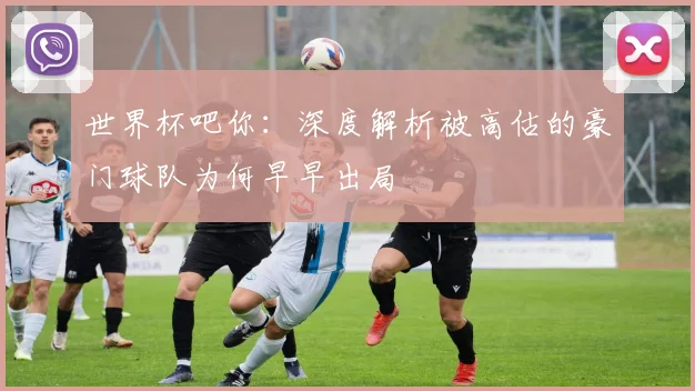 世界杯吧你:深度解析被高估的豪门球队为何早早出局