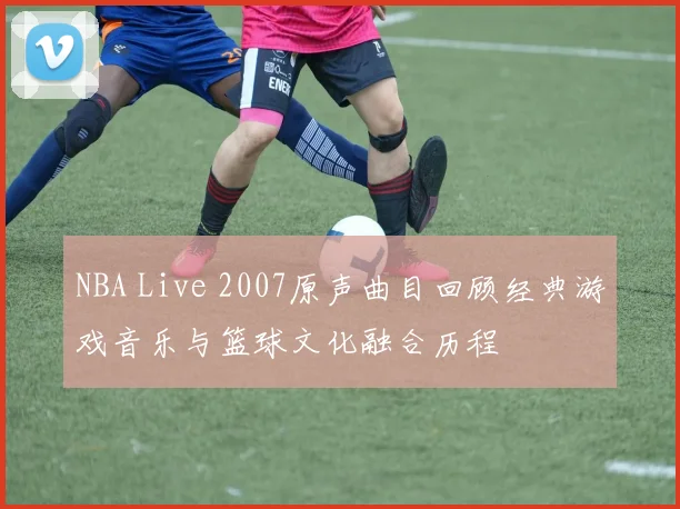 NBA Live 2007原声曲目回顾经典游戏音乐与篮球文化融合历程